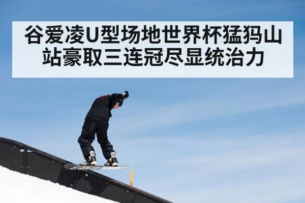谷爱凌U型场地世界杯猛犸山站豪取三连冠尽显统治力