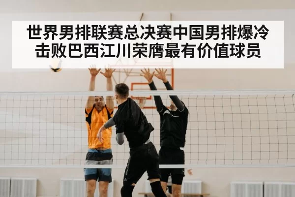 世界男排联赛总决赛中国男排爆冷击败巴西江川荣膺最有价值球员