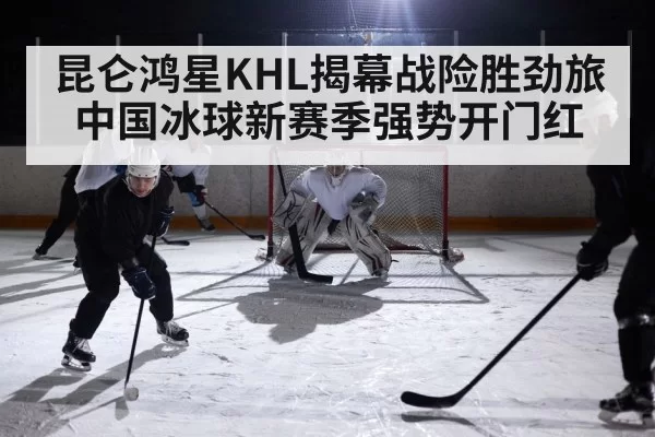 昆仑鸿星KHL揭幕战险胜劲旅 中国冰球新赛季强势开门红