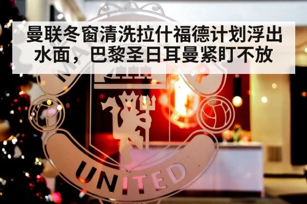 曼联冬窗清洗拉什福德计划浮出水面，巴黎圣日耳曼紧盯不放