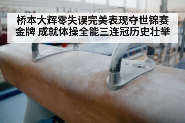 桥本大辉零失误完美表现夺世锦赛金牌 成就体操全能三连冠历史壮举