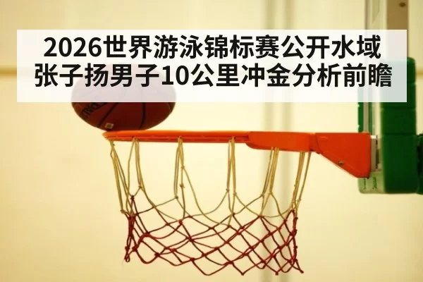 2026世界游泳锦标赛公开水域张子扬男子10公里冲金分析前瞻